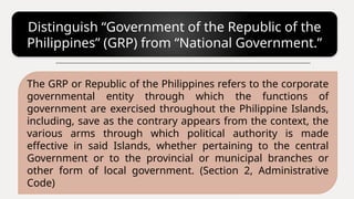 Distinguish “Government of the Republic of the
Philippines” (GRP) from “National Government.”
The GRP or Republic of the Philippines refers to the corporate
governmental entity through which the functions of
government are exercised throughout the Philippine Islands,
including, save as the contrary appears from the context, the
various arms through which political authority is made
effective in said Islands, whether pertaining to the central
Government or to the provincial or municipal branches or
other form of local government. (Section 2, Administrative
Code)
 