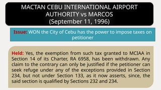 MACTAN CEBU INTERNATIONAL AIRPORT
AUTHORITY vs MARCOS
(September 11, 1996)
Held: Yes, the exemption from such tax granted to MCIAA in
Section 14 of its Charter, RA 6958, has been withdrawn. Any
claim to the contrary can only be justified if the petitioner can
seek refuge under any of the exceptions provided in Section
234, but not under Section 133, as it now asserts, since, the
said section is qualified by Sections 232 and 234.
Issue: WON the City of Cebu has the power to impose taxes on
petitioner
 