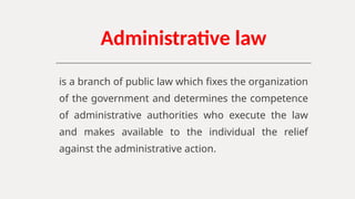 Administrative law
is a branch of public law which fixes the organization
of the government and determines the competence
of administrative authorities who execute the law
and makes available to the individual the relief
against the administrative action.
 
