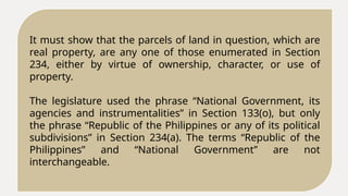 It must show that the parcels of land in question, which are
real property, are any one of those enumerated in Section
234, either by virtue of ownership, character, or use of
property.
The legislature used the phrase “National Government, its
agencies and instrumentalities” in Section 133(o), but only
the phrase “Republic of the Philippines or any of its political
subdivisions” in Section 234(a). The terms “Republic of the
Philippines” and “National Government” are not
interchangeable.
 