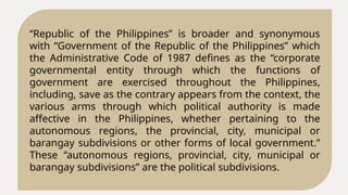 “Republic of the Philippines” is broader and synonymous
with “Government of the Republic of the Philippines” which
the Administrative Code of 1987 defines as the “corporate
governmental entity through which the functions of
government are exercised throughout the Philippines,
including, save as the contrary appears from the context, the
various arms through which political authority is made
affective in the Philippines, whether pertaining to the
autonomous regions, the provincial, city, municipal or
barangay subdivisions or other forms of local government.”
These “autonomous regions, provincial, city, municipal or
barangay subdivisions” are the political subdivisions.
 