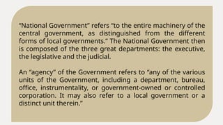 “National Government” refers “to the entire machinery of the
central government, as distinguished from the different
forms of local governments.” The National Government then
is composed of the three great departments: the executive,
the legislative and the judicial.
An “agency” of the Government refers to “any of the various
units of the Government, including a department, bureau,
office, instrumentality, or government-owned or controlled
corporation. It may also refer to a local government or a
distinct unit therein.”
 