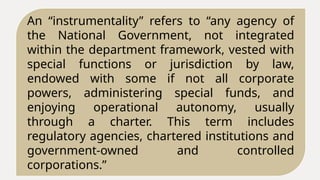 An “instrumentality” refers to “any agency of
the National Government, not integrated
within the department framework, vested with
special functions or jurisdiction by law,
endowed with some if not all corporate
powers, administering special funds, and
enjoying operational autonomy, usually
through a charter. This term includes
regulatory agencies, chartered institutions and
government-owned and controlled
corporations.”
 