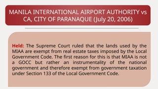 MANILA INTERNATIONAL AIRPORT AUTHORITY vs
CA, CITY OF PARANAQUE (July 20, 2006)
Held: The Supreme Court ruled that the lands used by the
MIAA are exempt from real estate taxes imposed by the Local
Government Code. The first reason for this is that MIAA is not
a GOCC but rather an instrumentality of the national
government and therefore exempt from government taxation
under Section 133 of the Local Government Code.
 