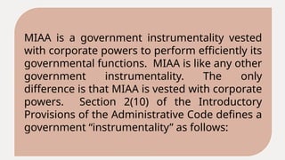 MIAA is a government instrumentality vested
with corporate powers to perform efficiently its
governmental functions. MIAA is like any other
government instrumentality. The only
difference is that MIAA is vested with corporate
powers. Section 2(10) of the Introductory
Provisions of the Administrative Code defines a
government “instrumentality” as follows:
 