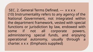 SEC. 2. General Terms Defined. –– x x x x
(10) Instrumentality refers to any agency of the
National Government, not integrated within
the department framework, vested with special
functions or jurisdiction by law, endowed with
some if not all corporate powers,
administering special funds, and enjoying
operational autonomy, usually through a
charter. x x x (Emphasis supplied)
 