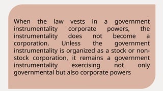 When the law vests in a government
instrumentality corporate powers, the
instrumentality does not become a
corporation. Unless the government
instrumentality is organized as a stock or non-
stock corporation, it remains a government
instrumentality exercising not only
governmental but also corporate powers
 