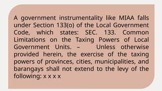 A government instrumentality like MIAA falls
under Section 133(o) of the Local Government
Code, which states: SEC. 133. Common
Limitations on the Taxing Powers of Local
Government Units. – Unless otherwise
provided herein, the exercise of the taxing
powers of provinces, cities, municipalities, and
barangays shall not extend to the levy of the
following: x x x x
 