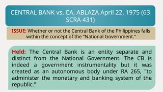 CENTRAL BANK vs. CA, ABLAZA April 22, 1975 (63
SCRA 431)
Held: The Central Bank is an entity separate and
distinct from the National Government. The CB is
indeed a government instrumentality but it was
created as an autonomous body under RA 265, "to
administer the monetary and banking system of the
republic.”
ISSUE: Whether or not the Central Bank of the Philippines falls
within the concept of the “National Government.”
 