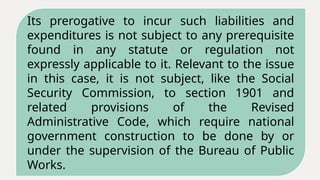 Its prerogative to incur such liabilities and
expenditures is not subject to any prerequisite
found in any statute or regulation not
expressly applicable to it. Relevant to the issue
in this case, it is not subject, like the Social
Security Commission, to section 1901 and
related provisions of the Revised
Administrative Code, which require national
government construction to be done by or
under the supervision of the Bureau of Public
Works.
 