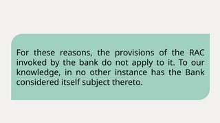 For these reasons, the provisions of the RAC
invoked by the bank do not apply to it. To our
knowledge, in no other instance has the Bank
considered itself subject thereto.
 