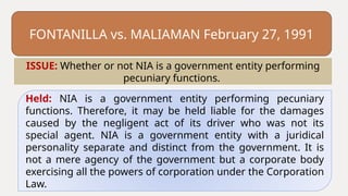 FONTANILLA vs. MALIAMAN February 27, 1991
Held: NIA is a government entity performing pecuniary
functions. Therefore, it may be held liable for the damages
caused by the negligent act of its driver who was not its
special agent. NIA is a government entity with a juridical
personality separate and distinct from the government. It is
not a mere agency of the government but a corporate body
exercising all the powers of corporation under the Corporation
Law.
ISSUE: Whether or not NIA is a government entity performing
pecuniary functions.
 