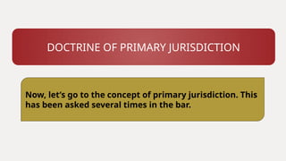 DOCTRINE OF PRIMARY JURISDICTION
Now, let’s go to the concept of primary jurisdiction. This
has been asked several times in the bar.
 