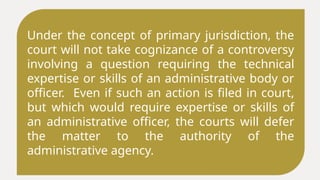 Under the concept of primary jurisdiction, the
court will not take cognizance of a controversy
involving a question requiring the technical
expertise or skills of an administrative body or
officer. Even if such an action is filed in court,
but which would require expertise or skills of
an administrative officer, the courts will defer
the matter to the authority of the
administrative agency.
 