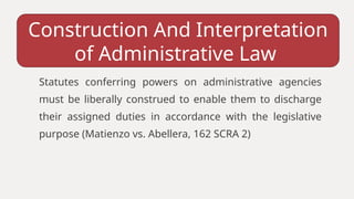 Statutes conferring powers on administrative agencies
must be liberally construed to enable them to discharge
their assigned duties in accordance with the legislative
purpose (Matienzo vs. Abellera, 162 SCRA 2)
Construction And Interpretation
of Administrative Law
 