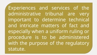 Experiences and services of the
administrative tribunal are very
important to determine technical
and intricate matters of fact and
especially when a uniform ruling or
procedure is to be administered
with the purpose of the regulatory
statute.
 