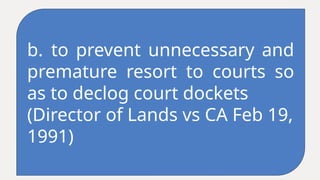 b. to prevent unnecessary and
premature resort to courts so
as to declog court dockets
(Director of Lands vs CA Feb 19,
1991)
 