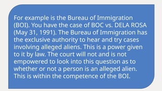 For example is the Bureau of Immigration
(BOI). You have the case of BOC vs. DELA ROSA
(May 31, 1991). The Bureau of Immigration has
the exclusive authority to hear and try cases
involving alleged aliens. This is a power given
to it by law. The court will not and is not
empowered to look into this question as to
whether or not a person is an alleged alien.
This is within the competence of the BOI.
 