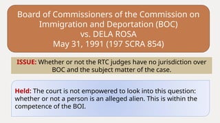 Board of Commissioners of the Commission on
Immigration and Deportation (BOC)
vs. DELA ROSA
May 31, 1991 (197 SCRA 854)
Held: The court is not empowered to look into this question:
whether or not a person is an alleged alien. This is within the
competence of the BOI.
ISSUE: Whether or not the RTC judges have no jurisdiction over
BOC and the subject matter of the case.
 