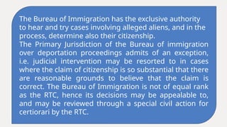 The Bureau of Immigration has the exclusive authority
to hear and try cases involving alleged aliens, and in the
process, determine also their citizenship.
The Primary Jurisdiction of the Bureau of immigration
over deportation proceedings admits of an exception,
i.e. judicial intervention may be resorted to in cases
where the claim of citizenship is so substantial that there
are reasonable grounds to believe that the claim is
correct. The Bureau of Immigration is not of equal rank
as the RTC, hence its decisions may be appealable to,
and may be reviewed through a special civil action for
certiorari by the RTC.
 
