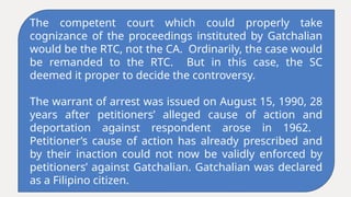 The competent court which could properly take
cognizance of the proceedings instituted by Gatchalian
would be the RTC, not the CA. Ordinarily, the case would
be remanded to the RTC. But in this case, the SC
deemed it proper to decide the controversy.
The warrant of arrest was issued on August 15, 1990, 28
years after petitioners’ alleged cause of action and
deportation against respondent arose in 1962.
Petitioner’s cause of action has already prescribed and
by their inaction could not now be validly enforced by
petitioners’ against Gatchalian. Gatchalian was declared
as a Filipino citizen.
 