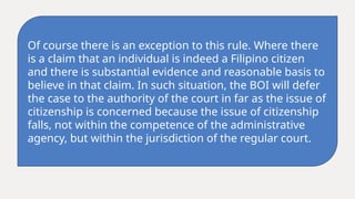Of course there is an exception to this rule. Where there
is a claim that an individual is indeed a Filipino citizen
and there is substantial evidence and reasonable basis to
believe in that claim. In such situation, the BOI will defer
the case to the authority of the court in far as the issue of
citizenship is concerned because the issue of citizenship
falls, not within the competence of the administrative
agency, but within the jurisdiction of the regular court.
 