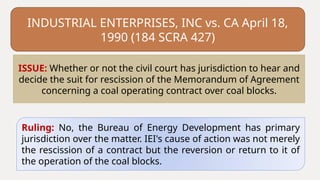 INDUSTRIAL ENTERPRISES, INC vs. CA April 18,
1990 (184 SCRA 427)
Ruling: No, the Bureau of Energy Development has primary
jurisdiction over the matter. IEI's cause of action was not merely
the rescission of a contract but the reversion or return to it of
the operation of the coal blocks.
ISSUE: Whether or not the civil court has jurisdiction to hear and
decide the suit for rescission of the Memorandum of Agreement
concerning a coal operating contract over coal blocks.
 