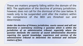 These are matters properly falling within the domain of the
BED. The application of the doctrine of primary jurisdiction,
however, does not call for the dismissal of the case below. It
needs only to be suspended until after the matters within
the competence of the BED are threshed out and
determined.
Under the doctrine of Primary jurisdiction, courts cannot and will not
determine a controversy involving a question which is within the
jurisdiction of an administrative tribunal, especially where the
question demands the exercise of sound administrative discretion
requiring the special knowledge, experience and services of the
administrative tribunal to determine the technical and intricate
matters of fact.
 