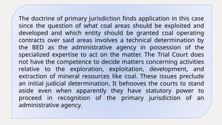 The doctrine of primary jurisdiction finds application in this case
since the question of what coal areas should be exploited and
developed and which entity should be granted coal operating
contracts over said areas involves a technical determination by
the BED as the administrative agency in possession of the
specialized expertise to act on the matter. The Trial Court does
not have the competence to decide matters concerning activities
relative to the exploration, exploitation, development, and
extraction of mineral resources like coal. These issues preclude
an initial judicial determination. It behooves the courts to stand
aside even when apparently they have statutory power to
proceed in recognition of the primary jurisdiction of an
administrative agency.
 