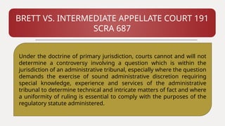 BRETT VS. INTERMEDIATE APPELLATE COURT 191
SCRA 687
Under the doctrine of primary jurisdiction, courts cannot and will not
determine a controversy involving a question which is within the
jurisdiction of an administrative tribunal, especially where the question
demands the exercise of sound administrative discretion requiring
special knowledge, experience and services of the administrative
tribunal to determine technical and intricate matters of fact and where
a uniformity of ruling is essential to comply with the purposes of the
regulatory statute administered.
 