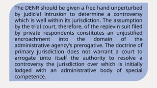 The DENR should be given a free hand unperturbed
by judicial intrusion to determine a controversy
which is well within its jurisdiction. The assumption
by the trial court, therefore, of the replevin suit filed
by private respondents constitutes an unjustified
encroachment into the domain of the
administrative agency’s prerogative. The doctrine of
primary jurisdiction does not warrant a court to
arrogate unto itself the authority to resolve a
controversy the jurisdiction over which is initially
lodged with an administrative body of special
competence.
 