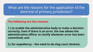 What are the reasons for the application of the
doctrine of primary jurisdiction?
The following are the reasons:
1.) to enable the administrative body to make a decision
correctly. Even if there is an error, the law allows the
administrative officer to rectify whatever error has been
committed; and
2.) for expediency – the need to de-clog court dockets.
 