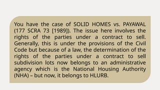You have the case of SOLID HOMES vs. PAYAWAL
(177 SCRA 73 [1989]). The issue here involves the
rights of the parties under a contract to sell.
Generally, this is under the provisions of the Civil
Code but because of a law, the determination of the
rights of the parties under a contract to sell
subdivision lots now belongs to an administrative
agency which is the National Housing Authority
(NHA) – but now, it belongs to HLURB.
 