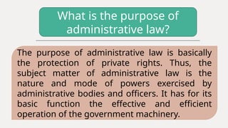 What is the purpose of
administrative law?
The purpose of administrative law is basically
the protection of private rights. Thus, the
subject matter of administrative law is the
nature and mode of powers exercised by
administrative bodies and officers. It has for its
basic function the effective and efficient
operation of the government machinery.
 
