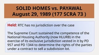Held: RTC has no jurisdiction over the case
The Supreme Court sustained the competence of the
National Housing Authority (now HLURB) in the
exercise of its exclusive jurisdiction vested in it by PD
957 and PD 1344 to determine the rights of the parties
under a contract to sell a subdivision lot.
SOLID HOMES vs. PAYAWAL
August 29, 1989 (177 SCRA 73 )
 