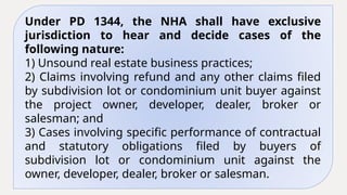 Under PD 1344, the NHA shall have exclusive
jurisdiction to hear and decide cases of the
following nature:
1) Unsound real estate business practices;
2) Claims involving refund and any other claims filed
by subdivision lot or condominium unit buyer against
the project owner, developer, dealer, broker or
salesman; and
3) Cases involving specific performance of contractual
and statutory obligations filed by buyers of
subdivision lot or condominium unit against the
owner, developer, dealer, broker or salesman.
 