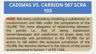 Held: Not every controversy involving a subdivision or
condominium unit falls under the competence of the
HLURB. The mere allegation of relationship between
the parties i.e., that of being subdivision
owner/developer and subdivision lot buyer, does not
automatically vest jurisdiction in the HLURB. For an
action to fall within the exclusive jurisdiction of the
HLURB, the decisive element is the nature of the action
as enumerated in Section 1 of PD 1344.
CADIMAS VS. CARRION 567 SCRA
103
 