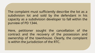 The complaint must sufficiently describe the lot as a
subdivision lot and sold by the defendant in his
capacity as a subdivision developer to fall within the
purview of PD 1344.
Here, petitioner sought the cancellation of the
contract and the recovery of the possession and
ownership of the townhouse. Clearly, the complaint
is within the jurisdiction of the RTC.
 