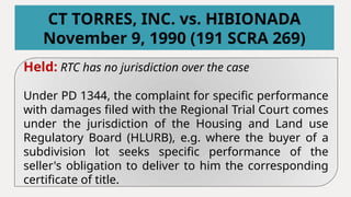 Held: RTC has no jurisdiction over the case
Under PD 1344, the complaint for specific performance
with damages filed with the Regional Trial Court comes
under the jurisdiction of the Housing and Land use
Regulatory Board (HLURB), e.g. where the buyer of a
subdivision lot seeks specific performance of the
seller's obligation to deliver to him the corresponding
certificate of title.
CT TORRES, INC. vs. HIBIONADA
November 9, 1990 (191 SCRA 269)
 
