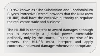 PD 957 known as “The Subdivision and Condominium
Buyer’s Protective Decree” provides that the NHA (now
HLURB) shall have the exclusive authority to regulate
the real estate trade and business.
The HLURB is competent to award damages although
this is essentially a judicial power exercisable
ordinarily only by the courts. In the exercise of its
powers, the HLURB must interpret and apply
contracts, and award damages whenever appropriate
 