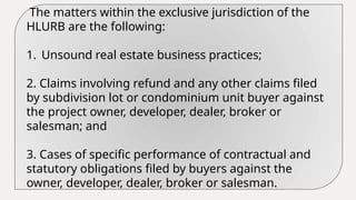 The matters within the exclusive jurisdiction of the
HLURB are the following:
1. Unsound real estate business practices;
2. Claims involving refund and any other claims filed
by subdivision lot or condominium unit buyer against
the project owner, developer, dealer, broker or
salesman; and
3. Cases of specific performance of contractual and
statutory obligations filed by buyers against the
owner, developer, dealer, broker or salesman.
 