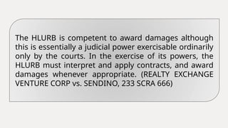 The HLURB is competent to award damages although
this is essentially a judicial power exercisable ordinarily
only by the courts. In the exercise of its powers, the
HLURB must interpret and apply contracts, and award
damages whenever appropriate. (REALTY EXCHANGE
VENTURE CORP vs. SENDINO, 233 SCRA 666)
 