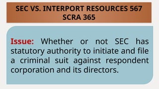 Issue: Whether or not SEC has
statutory authority to initiate and file
a criminal suit against respondent
corporation and its directors.
SEC VS. INTERPORT RESOURCES 567
SCRA 365
 