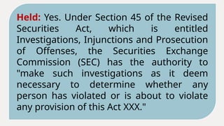 Held: Yes. Under Section 45 of the Revised
Securities Act, which is entitled
Investigations, Injunctions and Prosecution
of Offenses, the Securities Exchange
Commission (SEC) has the authority to
"make such investigations as it deem
necessary to determine whether any
person has violated or is about to violate
any provision of this Act XXX."
 