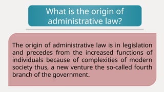 What is the origin of
administrative law?
The origin of administrative law is in legislation
and precedes from the increased functions of
individuals because of complexities of modern
society thus, a new venture the so-called fourth
branch of the government.
 