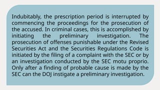 Indubitably, the prescription period is interrupted by
commencing the proceedings for the prosecution of
the accused. In criminal cases, this is accomplished by
initiating the preliminary investigation. The
prosecution of offenses punishable under the Revised
Securities Act and the Securities Regulations Code is
initiated by the filing of a complaint with the SEC or by
an investigation conducted by the SEC motu proprio.
Only after a finding of probable cause is made by the
SEC can the DOJ instigate a preliminary investigation.
 