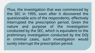 Thus, the investigation that was commenced by
the SEC in 1995, soon after it discovered the
questionable acts of the respondents, effectively
interrupted the prescription period. Given the
nature and purpose of the investigation
conducted by the SEC, which is equivalent to the
preliminary investigation conducted by the DOJ
in criminal cases, such investigation would
surely interrupt the prescription period.
 
