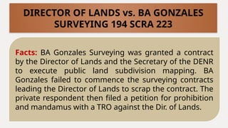Facts: BA Gonzales Surveying was granted a contract
by the Director of Lands and the Secretary of the DENR
to execute public land subdivision mapping. BA
Gonzales failed to commence the surveying contracts
leading the Director of Lands to scrap the contract. The
private respondent then filed a petition for prohibition
and mandamus with a TRO against the Dir. of Lands.
DIRECTOR OF LANDS vs. BA GONZALES
SURVEYING 194 SCRA 223
 