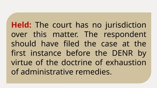 Held: The court has no jurisdiction
over this matter. The respondent
should have filed the case at the
first instance before the DENR by
virtue of the doctrine of exhaustion
of administrative remedies.
 