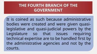 It is coined as such because administrative
bodies were created and were given quasi-
legislative and quasi-judicial powers by the
Legislature so that issues requiring
technical expertise are to be handled first by
the administrative agencies and not by the
courts.
THE FOURTH BRANCH OF THE
GOVERNMENT
 